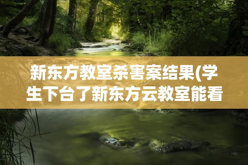 新东方教室杀害案结果(学生下台了新东方云教室能看到摄像头吗)