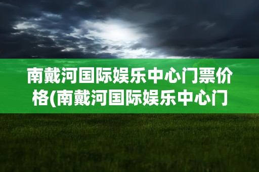 南戴河国际娱乐中心门票价格(南戴河国际娱乐中心门票价格学生票)