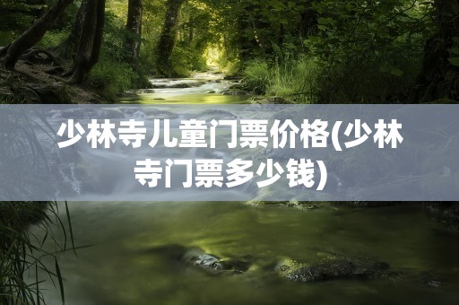 少林寺儿童门票价格(少林寺门票多少钱)