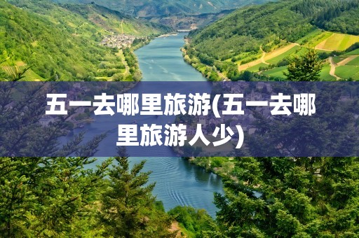 五一去哪里旅游(五一去哪里旅游人少)