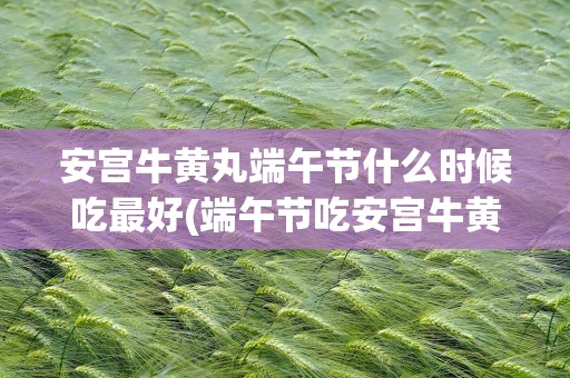 安宫牛黄丸端午节什么时候吃最好(端午节吃安宫牛黄丸有哪些好处、)