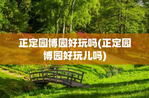 正定园博园好玩吗(正定园博园好玩儿吗)