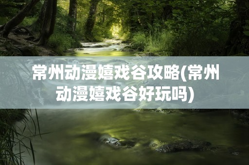 常州动漫嬉戏谷攻略(常州动漫嬉戏谷好玩吗)