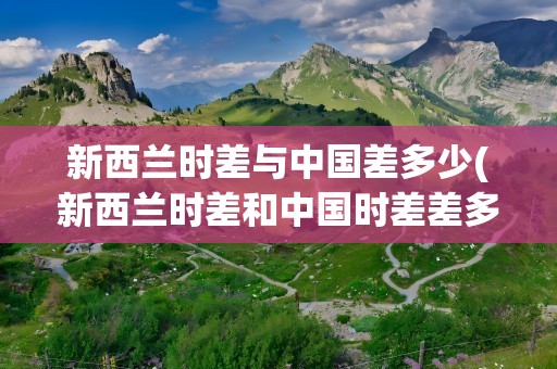 新西兰时差与中国差多少(新西兰时差和中国时差差多少)