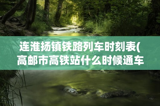 连淮扬镇铁路列车时刻表(高邮市高铁站什么时候通车)