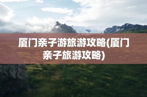 厦门亲子游旅游攻略(厦门亲子旅游攻略)