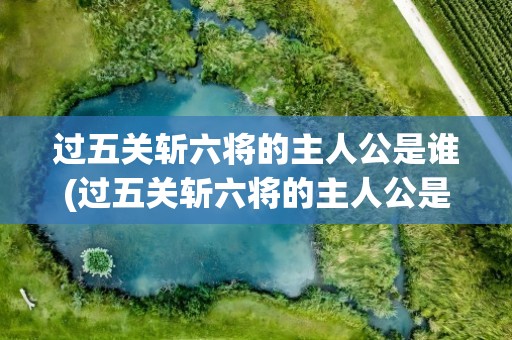 过五关斩六将的主人公是谁(过五关斩六将的主人公是谁过五关斩六将的故事和意思)