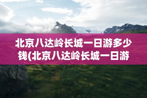 北京八达岭长城一日游多少钱(北京八达岭长城一日游多少钱啊)