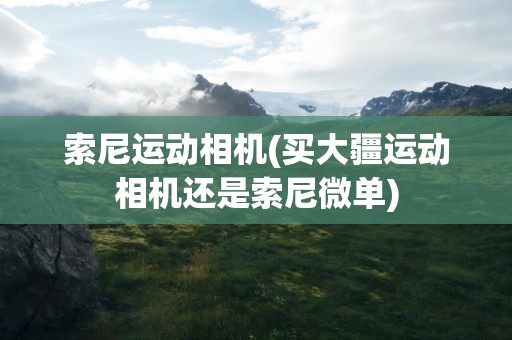 索尼运动相机(买大疆运动相机还是索尼微单)
