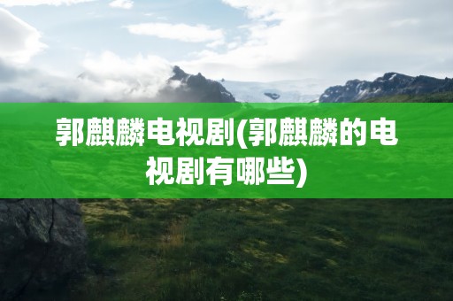 郭麒麟电视剧(郭麒麟的电视剧有哪些)