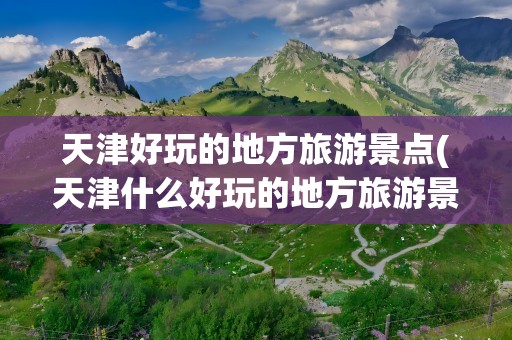 天津好玩的地方旅游景点(天津什么好玩的地方旅游景点)