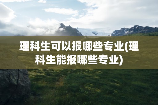 理科生可以报哪些专业(理科生能报哪些专业)