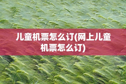 儿童机票怎么订(网上儿童机票怎么订)