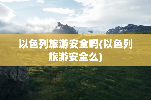 以色列旅游安全吗(以色列旅游安全么)