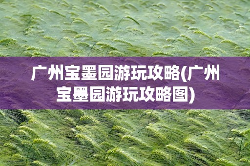 广州宝墨园游玩攻略(广州宝墨园游玩攻略图)