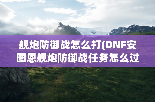 舰炮防御战怎么打(DNF安图恩舰炮防御战任务怎么过)