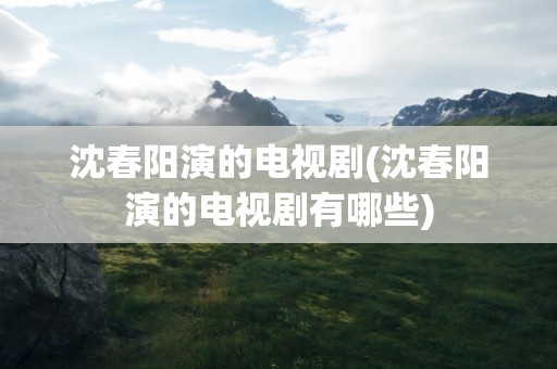 沈春阳演的电视剧(沈春阳演的电视剧有哪些)