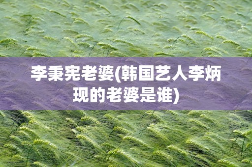 李秉宪老婆(韩国艺人李炳现的老婆是谁)