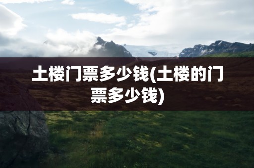 土楼门票多少钱(土楼的门票多少钱)