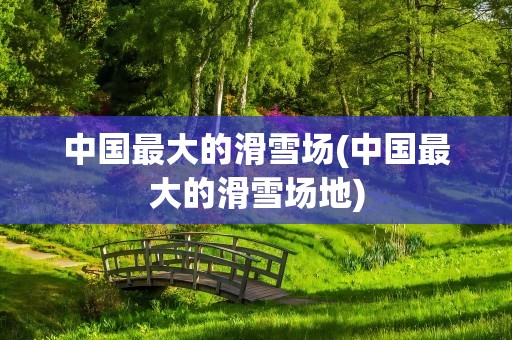 中国最大的滑雪场(中国最大的滑雪场地)