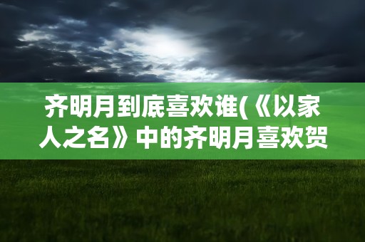 齐明月到底喜欢谁(《以家人之名》中的齐明月喜欢贺子秋吗他们的结局如何)