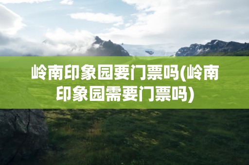 岭南印象园要门票吗(岭南印象园需要门票吗)