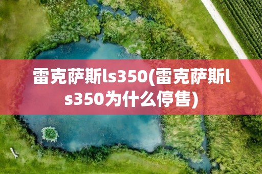 雷克萨斯ls350(雷克萨斯ls350为什么停售)