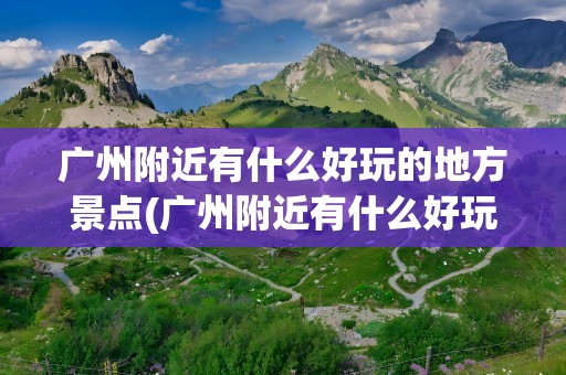 广州附近有什么好玩的地方景点(广州附近有什么好玩的地方景点吗)