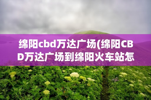 绵阳cbd万达广场(绵阳CBD万达广场到绵阳火车站怎么走)