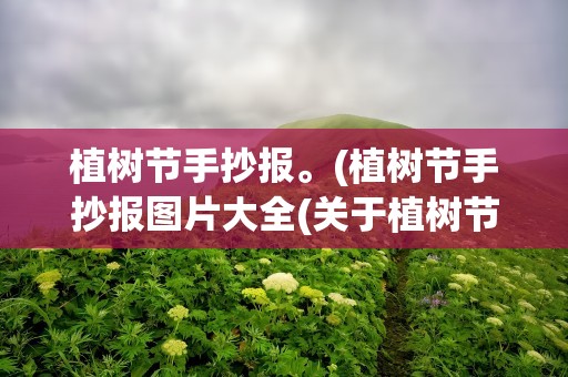 植树节手抄报。(植树节手抄报图片大全(关于植树节的手抄报图片内容大全))