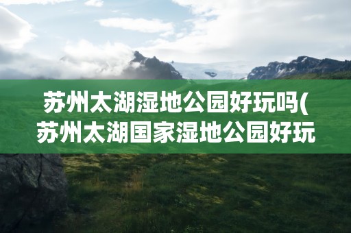 苏州太湖湿地公园好玩吗(苏州太湖国家湿地公园好玩吗)