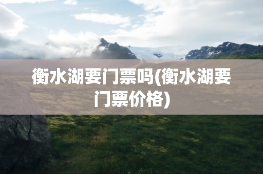 衡水湖要门票吗(衡水湖要门票价格)