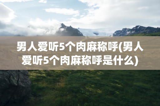 男人爱听5个肉麻称呼(男人爱听5个肉麻称呼是什么)