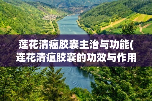 莲花清瘟胶囊主治与功能(连花清瘟胶囊的功效与作用是什么)