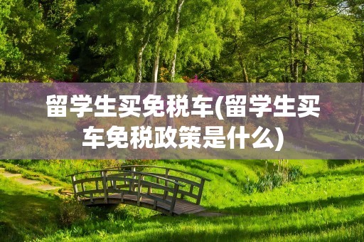 留学生买免税车(留学生买车免税政策是什么)
