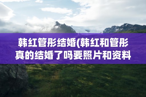 韩红管彤结婚(韩红和管彤真的结婚了吗要照片和资料)