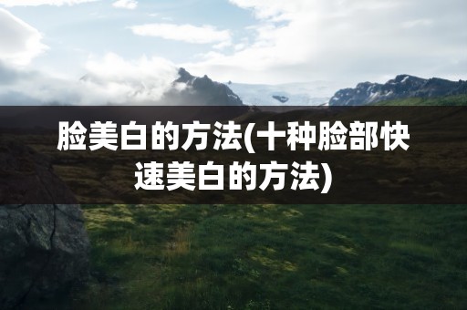 脸美白的方法(十种脸部快速美白的方法)
