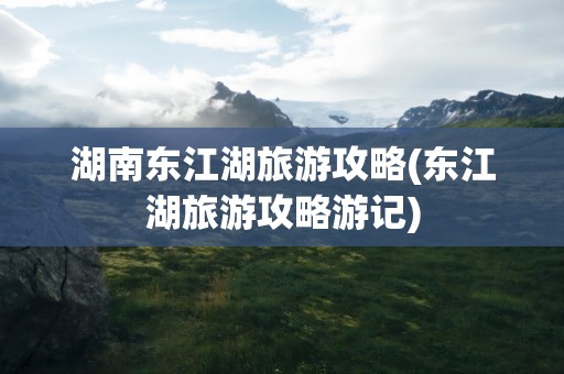 湖南东江湖旅游攻略(东江湖旅游攻略游记)