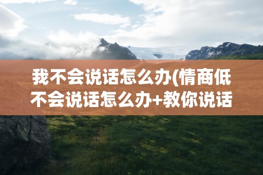我不会说话怎么办(情商低不会说话怎么办+教你说话)