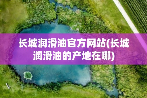 长城润滑油官方网站(长城润滑油的产地在哪)