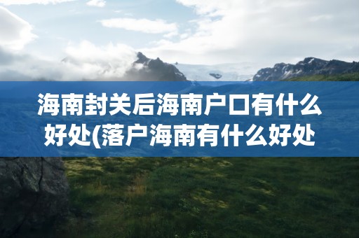 海南封关后海南户口有什么好处(落户海南有什么好处和待遇)