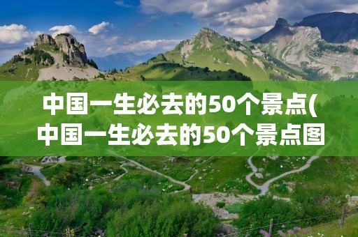 中国一生必去的50个景点(中国一生必去的50个景点图)