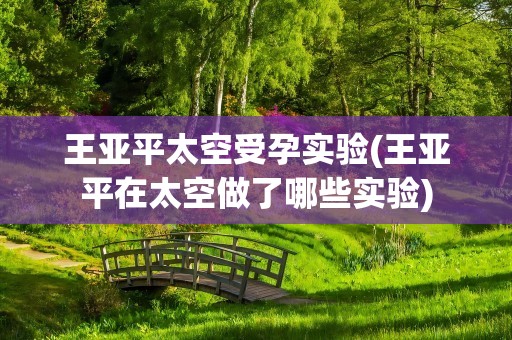 王亚平太空受孕实验(王亚平在太空做了哪些实验)