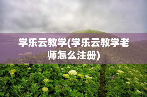 学乐云教学(学乐云教学老师怎么注册)