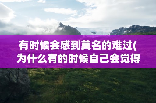 有时候会感到莫名的难过(为什么有的时候自己会觉得莫名的难过呢)