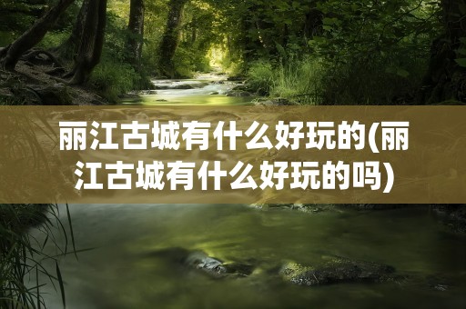 丽江古城有什么好玩的(丽江古城有什么好玩的吗)