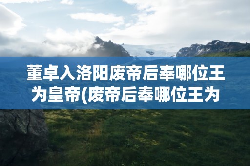 董卓入洛阳废帝后奉哪位王为皇帝(废帝后奉哪位王为皇帝)