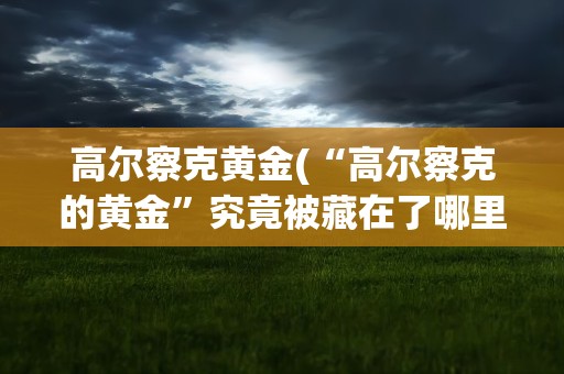 高尔察克黄金(“高尔察克的黄金”究竟被藏在了哪里)