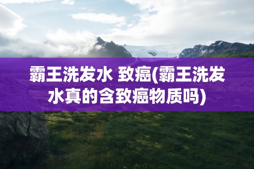 霸王洗发水 致癌(霸王洗发水真的含致癌物质吗)