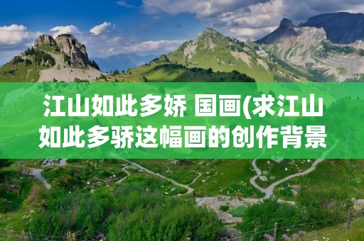 江山如此多娇 国画(求江山如此多骄这幅画的创作背景和作者身世还有意境)